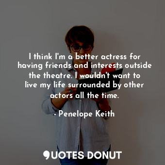  I think I&#39;m a better actress for having friends and interests outside the th... - Penelope Keith - Quotes Donut