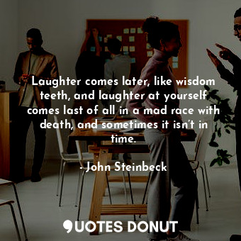 Laughter comes later, like wisdom teeth, and laughter at yourself comes last of all in a mad race with death, and sometimes it isn’t in time.