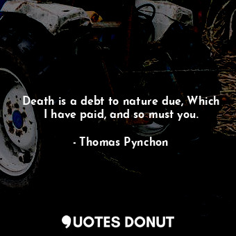 Death is a debt to nature due, Which I have paid, and so must you.