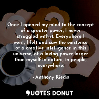 Once I opened my mind to the concept of a greater power, I never struggled with it. Everywhere I went, I felt and saw the existence of a creative intelligence in this universe, of a loving power larger than myself in nature, in people, everywhere.