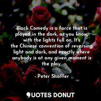 Black Comedy is a farce that is played in the dark, as you know, with the lights full on. It&#39;s the Chinese convention of reversing light and dark, and exactly where anybody is at any given moment is the play.