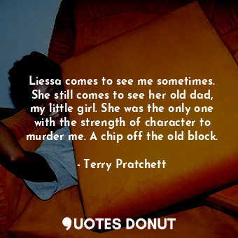 Liessa comes to see me sometimes. She still comes to see her old dad, my little girl. She was the only one with the strength of character to murder me. A chip off the old block.