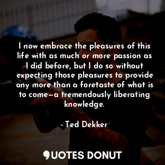 I now embrace the pleasures of this life with as much or more passion as I did before, but I do so without expecting those pleasures to provide any more than a foretaste of what is to come—a tremendously liberating knowledge.