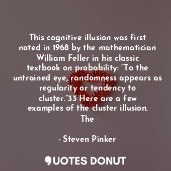 This cognitive illusion was first noted in 1968 by the mathematician William Feller in his classic textbook on probability: “To the untrained eye, randomness appears as regularity or tendency to cluster.”33 Here are a few examples of the cluster illusion. The