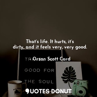 That’s life. It hurts, it’s dirty, and it feels very, very good.