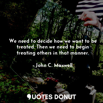  We need to decide how we want to be treated. Then we need to begin treating othe... - John C. Maxwell - Quotes Donut