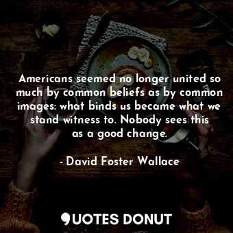 Americans seemed no longer united so much by common beliefs as by common images: what binds us became what we stand witness to. Nobody sees this as a good change.