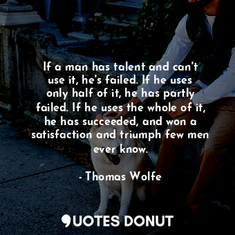 If a man has talent and can&#39;t use it, he&#39;s failed. If he uses only half of it, he has partly failed. If he uses the whole of it, he has succeeded, and won a satisfaction and triumph few men ever know.