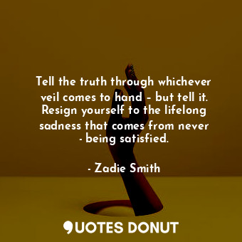 Tell the truth through whichever veil comes to hand – but tell it. Resign yourself to the lifelong sadness that comes from never ­being satisfied.