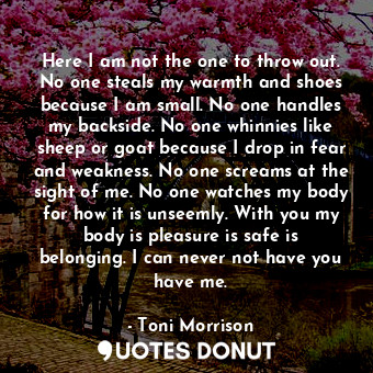 Here I am not the one to throw out. No one steals my warmth and shoes because I am small. No one handles my backside. No one whinnies like sheep or goat because I drop in fear and weakness. No one screams at the sight of me. No one watches my body for how it is unseemly. With you my body is pleasure is safe is belonging. I can never not have you have me.