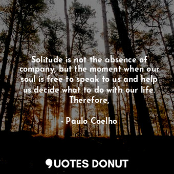 Solitude is not the absence of company, but the moment when our soul is free to speak to us and help us decide what to do with our life. Therefore,