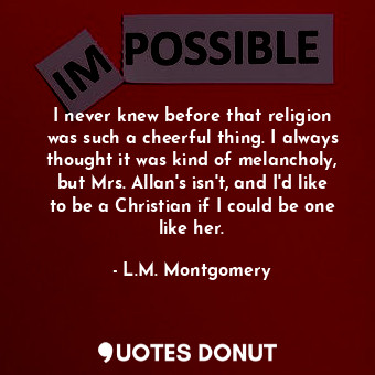 I never knew before that religion was such a cheerful thing. I always thought it was kind of melancholy, but Mrs. Allan's isn't, and I'd like to be a Christian if I could be one like her.
