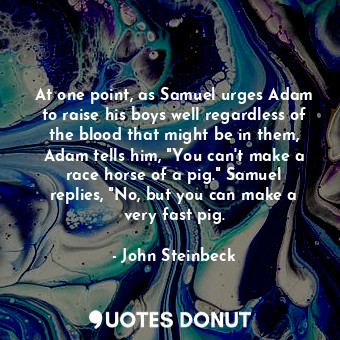 At one point, as Samuel urges Adam to raise his boys well regardless of the blood that might be in them, Adam tells him, "You can't make a race horse of a pig." Samuel replies, "No, but you can make a very fast pig.