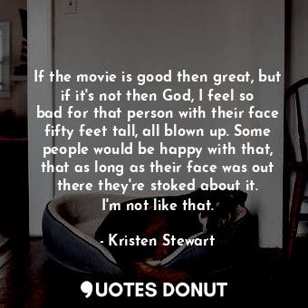 If the movie is good then great, but if it&#39;s not then God, I feel so bad for that person with their face fifty feet tall, all blown up. Some people would be happy with that, that as long as their face was out there they&#39;re stoked about it. I&#39;m not like that.