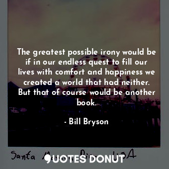 The greatest possible irony would be if in our endless quest to fill our lives with comfort and happiness we created a world that had neither. But that of course would be another book.