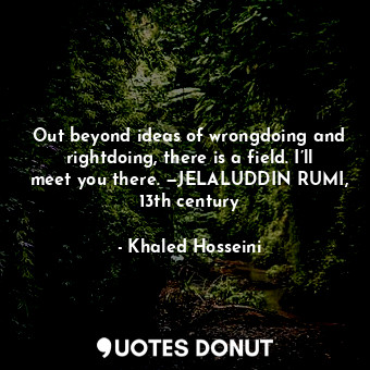 Out beyond ideas of wrongdoing and rightdoing, there is a field. I’ll meet you there. —JELALUDDIN RUMI, 13th century