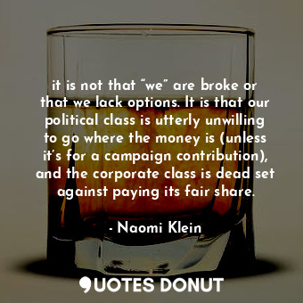 it is not that “we” are broke or that we lack options. It is that our political class is utterly unwilling to go where the money is (unless it’s for a campaign contribution), and the corporate class is dead set against paying its fair share.