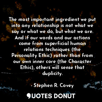 The most important ingredient we put into any relationship is not what we say or what we do, but what we are. And if our words and our actions come from superficial human relations techniques (the Personality Ethic) rather than from our own inner core (the Character Ethic), others will sense that duplicity.