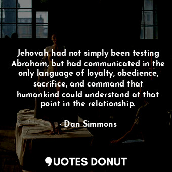 Jehovah had not simply been testing Abraham, but had communicated in the only language of loyalty, obedience, sacrifice, and command that humankind could understand at that point in the relationship.