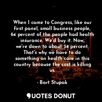 When I came to Congress, like our first panel, small business people, 64 percent of the people had health insurance. We&#39;d buy it. Now, we&#39;re down to about 34 percent. That&#39;s why we have to do something on health care in this country because the cost is killing us.