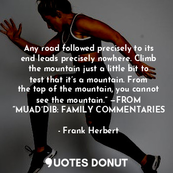 Any road followed precisely to its end leads precisely nowhere. Climb the mountain just a little bit to test that it’s a mountain. From the top of the mountain, you cannot see the mountain.” —FROM “MUAD’DIB: FAMILY COMMENTARIES