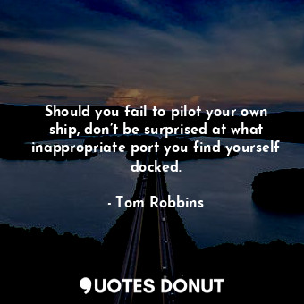Should you fail to pilot your own ship, don’t be surprised at what inappropriate port you find yourself docked.