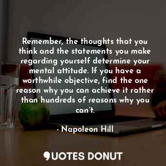 Remember, the thoughts that you think and the statements you make regarding yourself determine your mental attitude. If you have a worthwhile objective, find the one reason why you can achieve it rather than hundreds of reasons why you can’t.