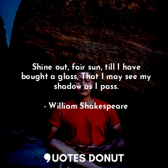 Shine out, fair sun, till I have bought a glass, That I may see my shadow as I pass.