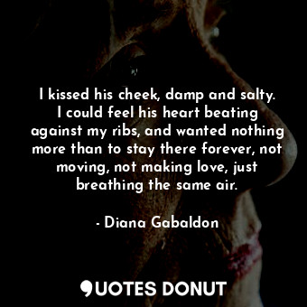 I kissed his cheek, damp and salty. I could feel his heart beating against my ribs, and wanted nothing more than to stay there forever, not moving, not making love, just breathing the same air.