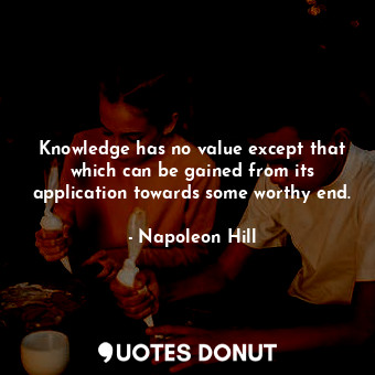 Knowledge has no value except that which can be gained from its application towards some worthy end.