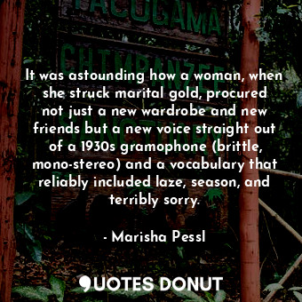 It was astounding how a woman, when she struck marital gold, procured not just a new wardrobe and new friends but a new voice straight out of a 1930s gramophone (brittle, mono-stereo) and a vocabulary that reliably included laze, season, and terribly sorry.