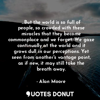 ...But the world is so full of people, so crowded with these miracles that they become commonplace and we forget. We gaze continually at the world and it grows dull in our perceptions. Yet seen from another's vantage point, as if new, it may still take the breath away.