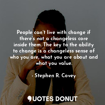People can’t live with change if there’s not a changeless core inside them. The key to the ability to change is a changeless sense of who you are, what you are about and what you value.