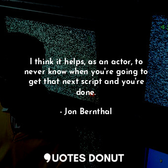 I think it helps, as an actor, to never know when you&#39;re going to get that next script and you&#39;re done.