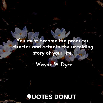 You must become the producer, director and actor in the unfolding story of your life.