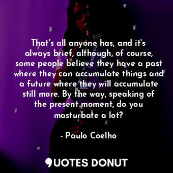That's all anyone has, and it's always brief, although, of course, some people believe they have a past where they can accumulate things and a future where they will accumulate still more. By the way, speaking of the present moment, do you masturbate a lot?
