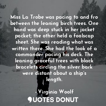Miss La Trobe was pacing to and fro between the leaning birch trees. One hand was deep stuck in her jacket pocket; the other held a foolscap sheet. She was reading what was written there. She had the look of a commander pacing his deck. The leaning graceful trees with black bracelets circling the silver bark were distant about a ship’s length.