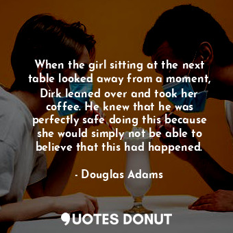 When the girl sitting at the next table looked away from a moment, Dirk leaned over and took her coffee. He knew that he was perfectly safe doing this because she would simply not be able to believe that this had happened.