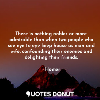 There is nothing nobler or more admirable than when two people who see eye to eye keep house as man and wife, confounding their enemies and delighting their friends.