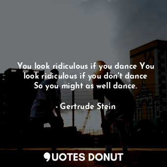 You look ridiculous if you dance You look ridiculous if you don't dance So you might as well dance.