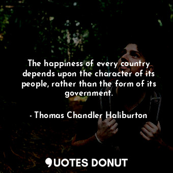 The happiness of every country depends upon the character of its people, rather than the form of its government.