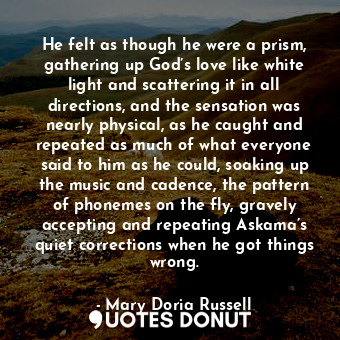 He felt as though he were a prism, gathering up God’s love like white light and scattering it in all directions, and the sensation was nearly physical, as he caught and repeated as much of what everyone said to him as he could, soaking up the music and cadence, the pattern of phonemes on the fly, gravely accepting and repeating Askama’s quiet corrections when he got things wrong.