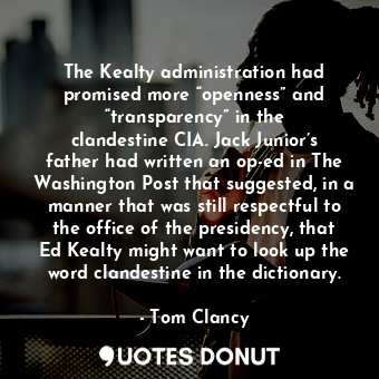 The Kealty administration had promised more “openness” and “transparency” in the clandestine CIA. Jack Junior’s father had written an op-ed in The Washington Post that suggested, in a manner that was still respectful to the office of the presidency, that Ed Kealty might want to look up the word clandestine in the dictionary.