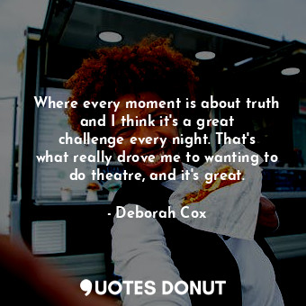 Where every moment is about truth and I think it&#39;s a great challenge every night. That&#39;s what really drove me to wanting to do theatre, and it&#39;s great.