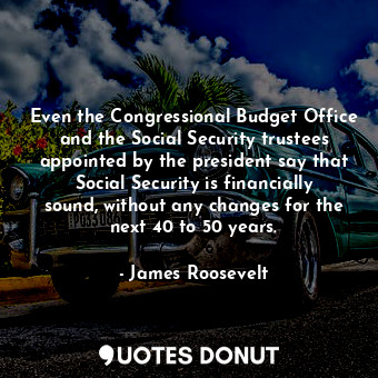 Even the Congressional Budget Office and the Social Security trustees appointed by the president say that Social Security is financially sound, without any changes for the next 40 to 50 years.