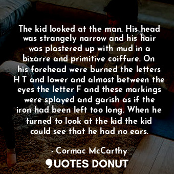 The kid looked at the man. His head was strangely narrow and his hair was plastered up with mud in a bizarre and primitive coiffure. On his forehead were burned the letters H T and lower and almost between the eyes the letter F and these markings were splayed and garish as if the iron had been left too long. When he turned to look at the kid the kid could see that he had no ears.