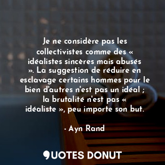 Je ne considère pas les collectivistes comme des « idéalistes sincères mais abusés ». La suggestion de réduire en esclavage certains hommes pour le bien d'autres n'est pas un idéal ; la brutalité n'est pas « idéaliste », peu importe son but.