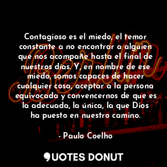 Contagioso es el miedo, el temor constante a no encontrar a alguien que nos acompañe hasta el final de nuestros días. Y, en nombre de ese miedo, somos capaces de hacer cualquier cosa, aceptar a la persona equivocada y convencernos de que es la adecuada, la única, la que Dios ha puesto en nuestro camino.