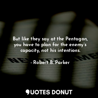 But like they say at the Pentagon, you have to plan for the enemy’s capacity, not his intentions.