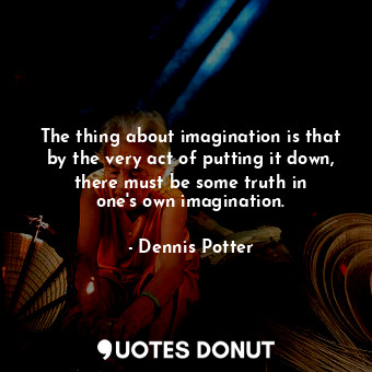 The thing about imagination is that by the very act of putting it down, there must be some truth in one&#39;s own imagination.